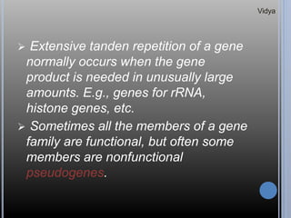  Extensive tanden repetition of a gene
normally occurs when the gene
product is needed in unusually large
amounts. E.g., genes for rRNA,
histone genes, etc.
 Sometimes all the members of a gene
family are functional, but often some
members are nonfunctional
pseudogenes.
Vidya
 