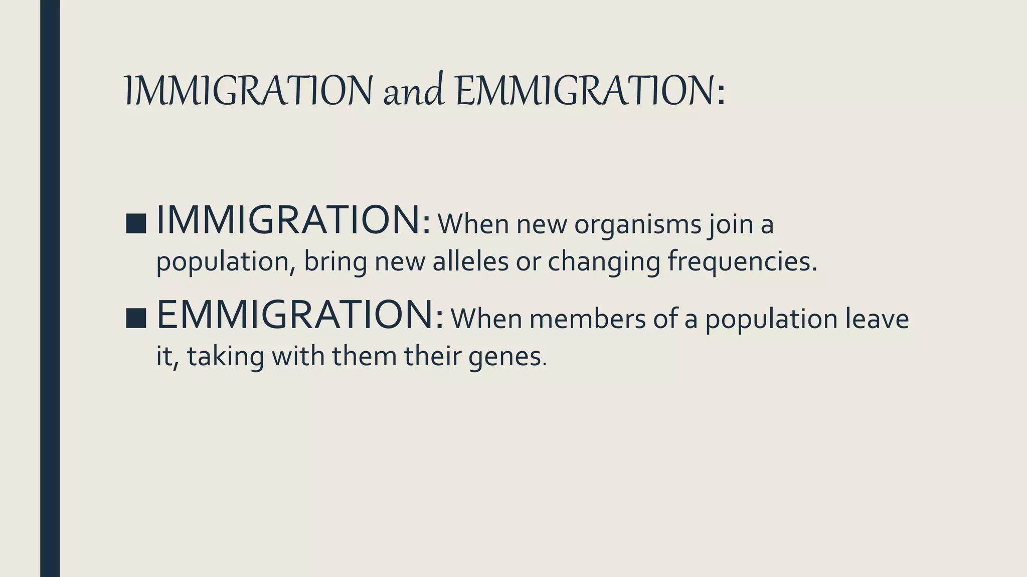 IMMIGRATION and EMMIGRATION:
■ IMMIGRATION:When new organisms join a
population, bring new alleles or changing frequencies.
■ EMMIGRATION:When members of a population leave
it, taking with them their genes.
 