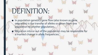 DEFINITION:
■ In population genetics gene flow (also known as gene
migration) is the transfer of alleles or genes from one
population to another population.
■ Migration into or out of the population may be responsible for
a marked change in allele frequencies.
 