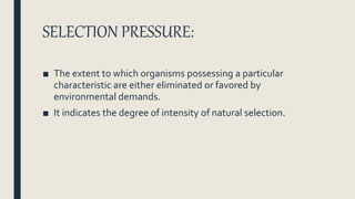 SELECTION PRESSURE:
■ The extent to which organisms possessing a particular
characteristic are either eliminated or favored by
environmental demands.
■ It indicates the degree of intensity of natural selection.
 