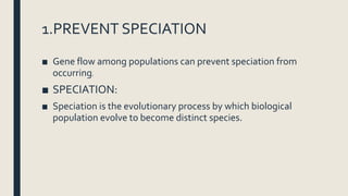 1.PREVENT SPECIATION
■ Gene flow among populations can prevent speciation from
occurring.
■ SPECIATION:
■ Speciation is the evolutionary process by which biological
population evolve to become distinct species.
 