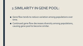 2.SIMILARITY IN GENE POOL:
■ Gene flow tends to reduce variation among populations over
time.
■ Continued gene flow decreases diversity among populations,
causing gene pool to become similar.
 