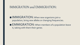 IMMIGRATION and EMMIGRATION:
■ IMMIGRATION:When new organisms join a
population, bring new alleles or changing frequencies.
■ EMMIGRATION:When members of a population leave
it, taking with them their genes.
 