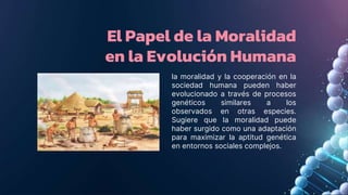 El Papel de la Moralidad
en la Evolución Humana
la moralidad y la cooperación en la
sociedad humana pueden haber
evolucionado a través de procesos
genéticos similares a los
observados en otras especies.
Sugiere que la moralidad puede
haber surgido como una adaptación
para maximizar la aptitud genética
en entornos sociales complejos.
 