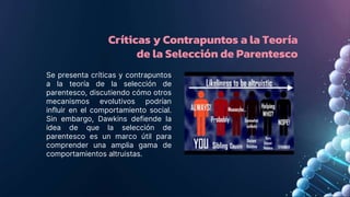 Críticas y Contrapuntos a la Teoría
de la Selección de Parentesco
Se presenta críticas y contrapuntos
a la teoría de la selección de
parentesco, discutiendo cómo otros
mecanismos evolutivos podrían
influir en el comportamiento social.
Sin embargo, Dawkins defiende la
idea de que la selección de
parentesco es un marco útil para
comprender una amplia gama de
comportamientos altruistas.
 