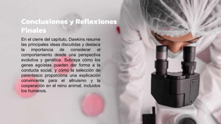 Conclusiones y Reflexiones
Finales
En el cierre del capítulo, Dawkins resume
las principales ideas discutidas y destaca
la importancia de considerar el
comportamiento desde una perspectiva
evolutiva y genética. Subraya cómo los
genes egoístas pueden dar forma a la
conducta social, y cómo la selección de
parentesco proporciona una explicación
convincente para el altruismo y la
cooperación en el reino animal, incluidos
los humanos.
 