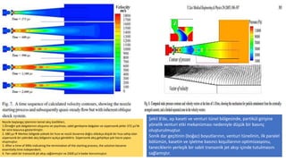 Nozzle başlangıç ​​işleminin temel akış özellikleri,
1.Örneğin şok dalgalarının oluşumu ve yayılması, sabit genleşme dalgaları ve süpersonik jetler 372 µs'lik
bir süre boyunca gösterilmiştir.
2. 680 µs Merkez bölgede yüksek bir hıza ve nozül duvarına doğru oldukça düşük bir hıza sahip olan
süpersonik bir çekirdek akış bölgesini açıkça görebiliriz. Süpersonik akış geliştikçe şok hücre yapısı
oluşmuştur.
3. After a time of 990s indicating the termination of the starting process, the solution became
essentially time independent.
4. Yarı sabit bir transonik jet akışı sağlanmıştır ve 2400 µs’e kadar korunmuştur.
Şekil 8’de, aşı kaseti ve venturi tünel bölgesinde, partikül girişine
yönelik venturi etki mekanizması nedeniyle düşük bir basınç
oluşturulmuştur.
Sonik dar geçitinin (boğaz) boyutlarının, venturi tünelinin, ilk paralel
bölümün, kasetin ve işletme basıncı koşullarının optimizasyonu,
taneciklerin yerleşik bir sabit transonik jet akışı içinde tutulmasını
sağlamıştır.
 