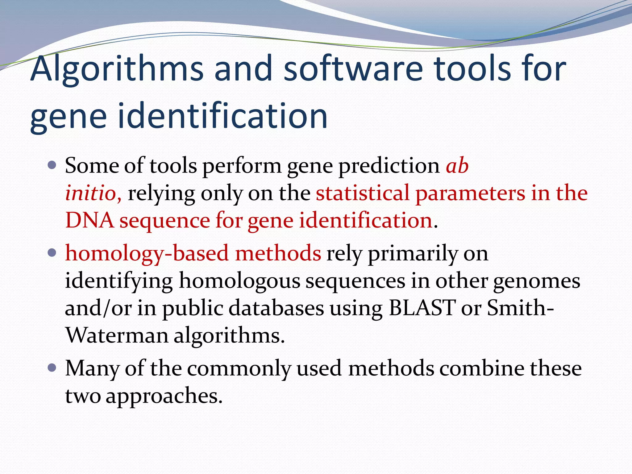Algorithms and software tools for gene identificationSome of tools perform gene prediction ab initio, relying only on the statistical parameters in the DNA sequence for gene identification. homology-based methods rely primarily on identifying homologous sequences in other genomes and/or in public databases using BLAST or Smith-Waterman algorithms. Many of the commonly used methods combine these two approaches. 
