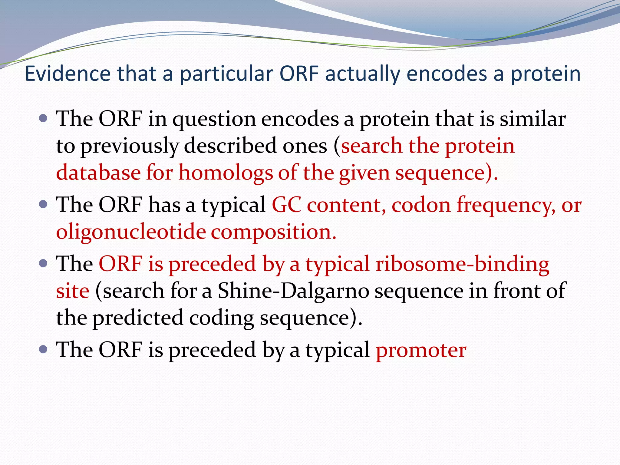 Evidence that a particular ORF actually encodes a proteinThe ORF in question encodes a protein that is similar to previously described ones (search the protein database for homologs of the given sequence).The ORF has a typical GC content, codon frequency, or oligonucleotide composition.The ORF is preceded by a typical ribosome-binding site (search for a Shine-Dalgarno sequence in front of the predicted coding sequence).The ORF is preceded by a typical promoter