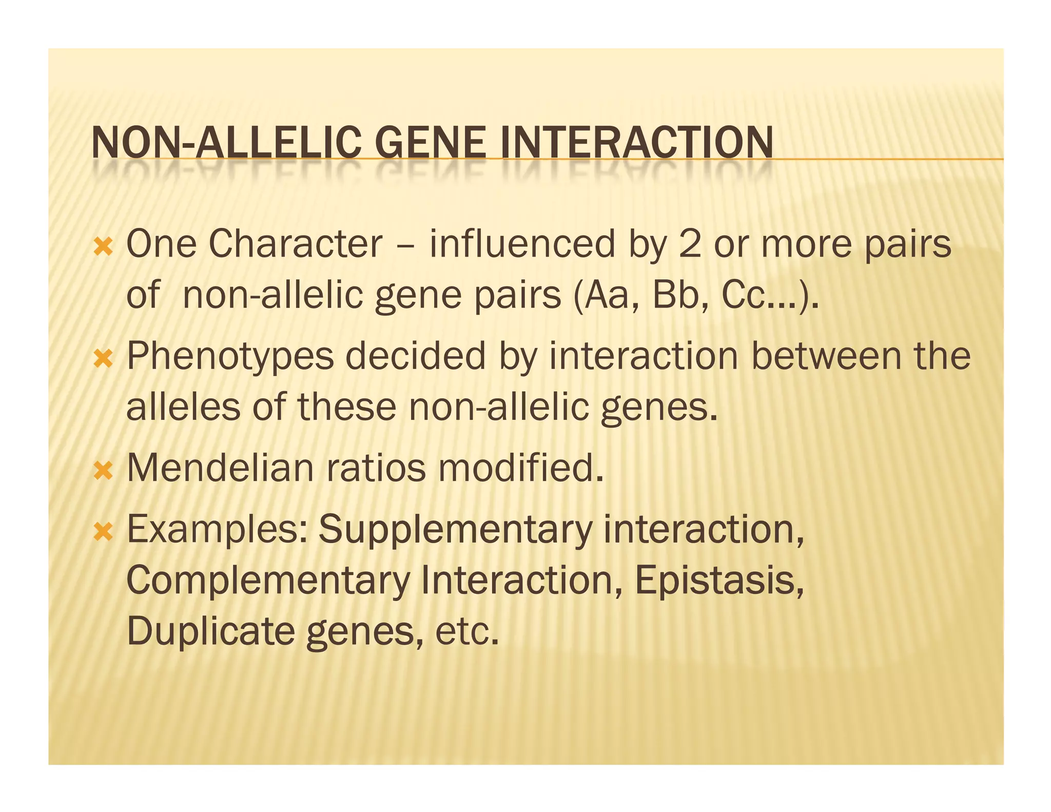 NON-ALLELIC GENE INTERACTION

 One Character – influenced by 2 or more pairs
 of non-allelic gene pairs (Aa, Bb, Cc...).
 Phenotypes decided by interaction between the
 alleles of these non-allelic genes.
 Mendelian ratios modified.
 Examples: Supplementary interaction,
                                Epistasis,
 Complementary Interaction, Epistasis,
 Duplicate genes, etc.
 