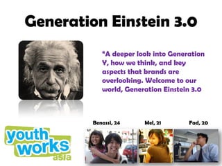 Generation Einstein 3.0
            “A deeper look into Generation
            Y, how we think, and key
            aspects that brands are
            overlooking. Welcome to our
            world, Generation Einstein 3.0



         Benassi, 24    Mel, 21      Fad, 20
 