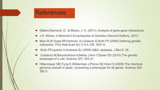 References
 Gilbert-Diamond, D., & Moore, J. H. (2011). Analysis of gene-gene interactions.
 J.H. Moore, in Brenner's Encyclopedia of Genetics (Second Edition), 2013
 Mani R,St Onge RP,Hartman JLt,Giaever G,Roth FP (2008) Defining genetic
interaction. Proc Natl Acad Sci U S A 105: 3461.6
 .Roth FP,Lipshitz H,Andrews BJ (2009) Q&A: epistasis. J Biol 8: 35.
 .Costanzo M,Baryshnikova A,Bellay J,Kim Y,Spear ED (2010) The genetic
landscape of a cell. Science 327: 425.31
 Hillenmeyer ME,Fung E,Wildenhain J,Pierce SE,Hoon S (2008) The chemical
genomic portrait of yeast: uncovering a phenotype for all genes. Science 320:
362.5
 