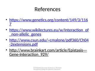 Dr.V.Malathi,Associate Professor in Biochem
istry,Ethiraj College for Women,Chennai-8
References
• https://www.genetics.org/content/149/3/116
7
• https://www.wikilectures.eu/w/Interaction_of
_non-allelic_genes
• http://www.csun.edu/~cmalone/pdf360/Ch04
-2extensions.pdf
• http://www.brainkart.com/article/Epistasis---
Gene-Interaction_929/
 