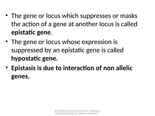 Dr.V.Malathi,Associate Professor in Biochem
istry,Ethiraj College for Women,Chennai-8
• The gene or locus which suppresses or masks
the action of a gene at another locus is called
epistatic gene.
• The gene or locus whose expression is
suppressed by an epistatic gene is called
hypostatic gene.
• Epistasis is due to interaction of non allelic
genes.
 