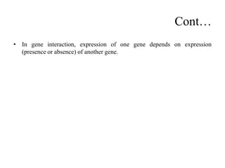 Cont…
• In gene interaction, expression of one gene depends on expression
(presence or absence) of another gene.
 
