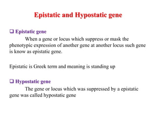 Epistatic and Hypostatic gene
 Epistatic gene
When a gene or locus which suppress or mask the
phenotypic expression of another gene at another locus such gene
is know as epistatic gene.
Epistatic is Greek term and meaning is standing up
 Hypostatic gene
The gene or locus which was suppressed by a epistatic
gene was called hypostatic gene
 