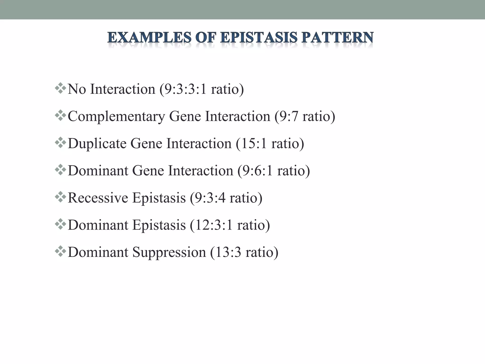 No Interaction (9:3:3:1 ratio)
Complementary Gene Interaction (9:7 ratio)
Duplicate Gene Interaction (15:1 ratio)
Dominant Gene Interaction (9:6:1 ratio)
Recessive Epistasis (9:3:4 ratio)
Dominant Epistasis (12:3:1 ratio)
Dominant Suppression (13:3 ratio)
 