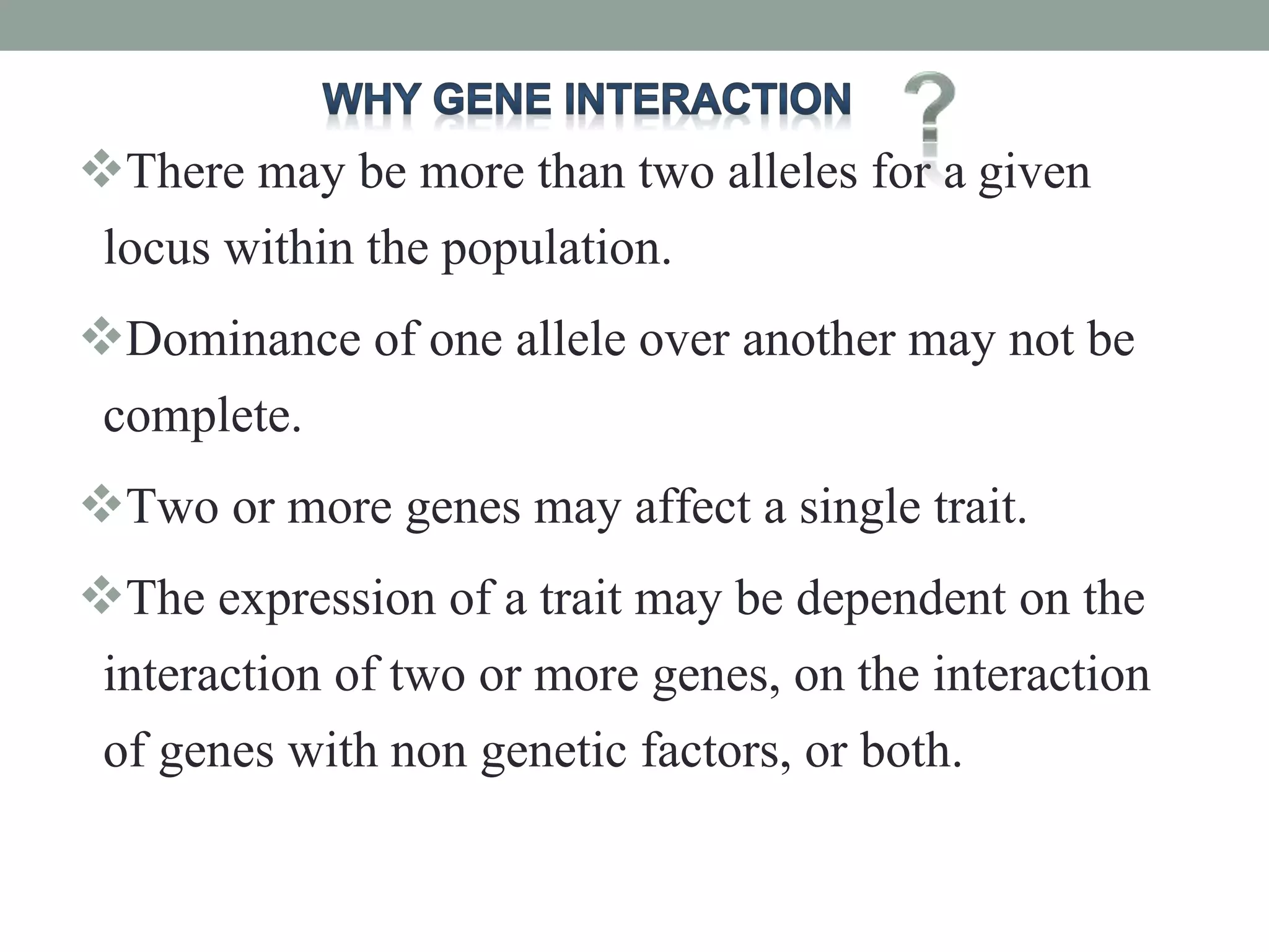 There may be more than two alleles for a given
locus within the population.
Dominance of one allele over another may not be
complete.
Two or more genes may affect a single trait.
The expression of a trait may be dependent on the
interaction of two or more genes, on the interaction
of genes with non genetic factors, or both.
 