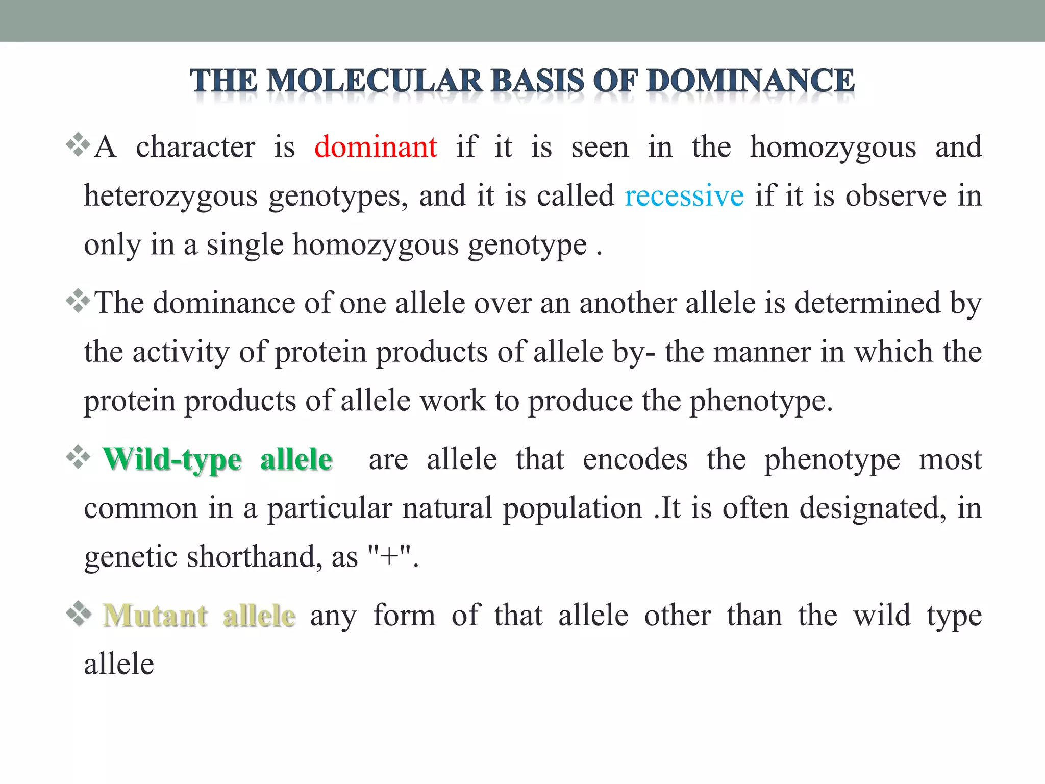 A character is dominant if it is seen in the homozygous and
heterozygous genotypes, and it is called recessive if it is observe in
only in a single homozygous genotype .
The dominance of one allele over an another allele is determined by
the activity of protein products of allele by- the manner in which the
protein products of allele work to produce the phenotype.
 Wild-type allele are allele that encodes the phenotype most
common in a particular natural population .It is often designated, in
genetic shorthand, as "+".
 Mutant allele any form of that allele other than the wild type
allele
 