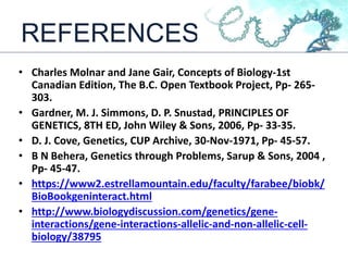 REFERENCES
• Charles Molnar and Jane Gair, Concepts of Biology-1st
Canadian Edition, The B.C. Open Textbook Project, Pp- 265-
303.
• Gardner, M. J. Simmons, D. P. Snustad, PRINCIPLES OF
GENETICS, 8TH ED, John Wiley & Sons, 2006, Pp- 33-35.
• D. J. Cove, Genetics, CUP Archive, 30-Nov-1971, Pp- 45-57.
• B N Behera, Genetics through Problems, Sarup & Sons, 2004 ,
Pp- 45-47.
• https://www2.estrellamountain.edu/faculty/farabee/biobk/
BioBookgeninteract.html
• http://www.biologydiscussion.com/genetics/gene-
interactions/gene-interactions-allelic-and-non-allelic-cell-
biology/38795
 