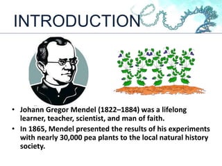 INTRODUCTION
• Johann Gregor Mendel (1822–1884) was a lifelong
learner, teacher, scientist, and man of faith.
• In 1865, Mendel presented the results of his experiments
with nearly 30,000 pea plants to the local natural history
society.
 
