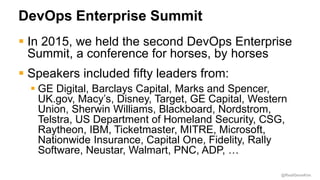 @RealGeneKim
DevOps Enterprise Summit
 In 2015, we held the second DevOps Enterprise
Summit, a conference for horses, by horses
 Speakers included fifty leaders from:
 GE Digital, Barclays Capital, Marks and Spencer,
UK.gov, Macy’s, Disney, Target, GE Capital, Western
Union, Sherwin Williams, Blackboard, Nordstrom,
Telstra, US Department of Homeland Security, CSG,
Raytheon, IBM, Ticketmaster, MITRE, Microsoft,
Nationwide Insurance, Capital One, Fidelity, Rally
Software, Neustar, Walmart, PNC, ADP, …
 