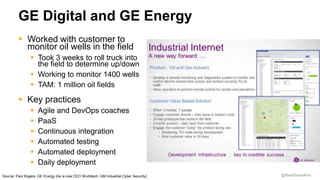 @RealGeneKim
GE Digital and GE Energy
Source: Paul Rogers, GE Energy (he is now CEO Wurldtech, GM Industrial Cyber Security)
 Worked with customer to
monitor oil wells in the field
 Took 3 weeks to roll truck into
the field to determine up/down
 Working to monitor 1400 wells
 TAM: 1 million oil fields
 Key practices
 Agile and DevOps coaches
 PaaS
 Continuous integration
 Automated testing
 Automated deployment
 Daily deployment
 