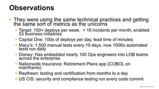 @RealGeneKim
Observations
 They were using the same technical practices and getting
the same sort of metrics as the unicorns
 Target: 100+ deploys per week, < 10 incidents per month, enabled
53 business initiatives
 Capital One: 100s of deploys per day, lead time of minutes
 Macy’s: 1,500 manual tests every 10 days, now 100Ks automated
tests run daily
 Disney: Has embedded nearly 100 Ops engineers into LOB teams
across the enterprise
 Nationwide Insurance: Retirement Plans app (COBOL on
mainframe)
 Raytheon: testing and certification from months to a day
 US CIS: security and compliance testing run every code commit
 