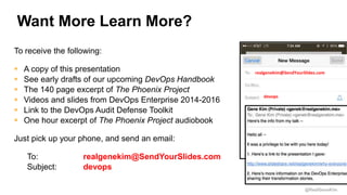 @RealGeneKim
Want More Learn More?
To receive the following:
 A copy of this presentation
 See early drafts of our upcoming DevOps Handbook
 The 140 page excerpt of The Phoenix Project
 Videos and slides from DevOps Enterprise 2014-2016
 Link to the DevOps Audit Defense Toolkit
 One hour excerpt of The Phoenix Project audiobook
Just pick up your phone, and send an email:
To: realgenekim@SendYourSlides.com
Subject: devops
realgenekim@SendYourSlides.com
devops
 