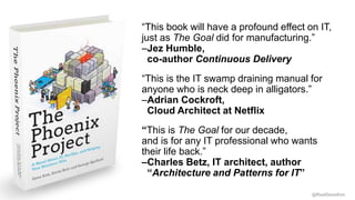 @RealGeneKim
“This book will have a profound effect on IT,
just as The Goal did for manufacturing.”
–Jez Humble,
co-author Continuous Delivery
“This is the IT swamp draining manual for
anyone who is neck deep in alligators.”
–Adrian Cockroft,
Cloud Architect at Netflix
“This is The Goal for our decade,
and is for any IT professional who wants
their life back.”
–Charles Betz, IT architect, author
“Architecture and Patterns for IT”
 