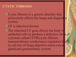 CYSTIC FIBROSIS
Cystic fibrosis is a genetic disorder that
perticularly affects the lungs and diagestive
system.
CF is inherited disease.
The inherited CF gene directs the body’s
epithelial cells to produce a defective form of
a protein called CFTR(cystic fibrosis
transmembrane conductance regulator) found
in cell line of lungs,digestive tracts,sweat
gland,and genitourinary system.
 