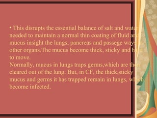 • This disrupts the essential balance of salt and water
needed to maintain a normal thin coating of fluid and
mucus insight the lungs, pancreas and passege ways in
other organs.The mucus become thick, sticky and hard
to move.
Normally, mucus in lungs traps germs,which are then
cleared out of the lung. But, in CF, the thick,sticky
mucus and germs it has trapped remain in lungs, which
become infected.
 