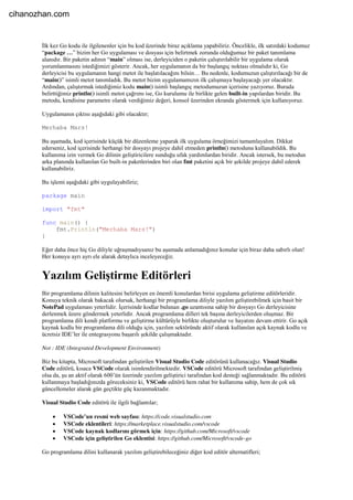 İlk kez Go kodu ile ilgilenenler için bu kod üzerinde biraz açıklama yapabiliriz. Öncelikle, ilk satırdaki kodumuz
“package …” bizim her Go uygulaması ve dosyası için belirtmek zorunda olduğumuz bir paket tanımlama
alanıdır. Bir paketin adının “main” olması ise, derleyiciden o paketin çalıştırılabilir bir uygulama olarak
yorumlanmasını istediğimizi gösterir. Ancak, her uygulamanın da bir başlangıç noktası olmalıdır ki, Go
derleyicisi bu uygulamanın hangi metot ile başlatılacağını bilsin… Bu nedenle, kodumuzun çalıştırılacağı bir de
“main()” isimli metot tanımladık. Bu metot bizim uygulamamızın ilk çalışmaya başlayacağı yer olacaktır.
Ardından, çalıştırmak istediğimiz kodu main() isimli başlangıç metodumuzun içerisine yazıyoruz. Burada
belirttiğimiz println() isimli metot çağrımı ise, Go kurulumu ile birlikte gelen built-in yapılardan biridir. Bu
metodu, kendisine parametre olarak verdiğimiz değeri, konsol üzerinden ekranda göstermek için kullanıyoruz.
Uygulamanın çıktısı aşağıdaki gibi olacaktır;
Merhaba Mars!
Bu aşamada, kod içerisinde küçük bir düzenleme yaparak ilk uygulama örneğimizi tamamlayalım. Dikkat
ederseniz, kod içerisinde herhangi bir dosyayı projeye dahil etmeden println() metodunu kullanabildik. Bu
kullanıma izin vermek Go dilinin geliştiricilere sunduğu ufak yardımlardan biridir. Ancak istersek, bu metodun
arka planında kullanılan Go built-in paketlerinden biri olan fmt paketini açık bir şekilde projeye dahil ederek
kullanabiliriz.
Bu işlemi aşağıdaki gibi uygulayabiliriz;
package main
import "fmt"
func main() {
fmt.Println("Merhaba Mars!")
}
Eğer daha önce hiç Go diliyle uğraşmadıysanız bu aşamada anlamadığınız konular için biraz daha sabırlı olun!
Her konuyu ayrı ayrı ele alarak detaylıca inceleyeceğiz.
Yazılım Geliştirme Editörleri
Bir programlama dilinin kalitesini belirleyen en önemli konulardan birisi uygulama geliştirme editörleridir.
Konuya teknik olarak bakacak olursak, herhangi bir programlama diliyle yazılım geliştirebilmek için basit bir
NotePad uygulaması yeterlidir. İçerisinde kodlar bulunan .go uzantısına sahip bir dosyayı Go derleyicisine
derlenmek üzere göndermek yeterlidir. Ancak programlama dilleri tek başına derleyicilerden oluşmaz. Bir
programlama dili kendi platformu ve geliştirme kültürüyle birlikte oluşturulur ve hayatını devam ettirir. Go açık
kaynak kodlu bir programlama dili olduğu için, yazılım sektöründe aktif olarak kullanılan açık kaynak kodlu ve
ücretsiz IDE’ler ile entegrasyonu başarılı şekilde çalışmaktadır.
Not : IDE (Integrated Development Environment)
Biz bu kitapta, Microsoft tarafından geliştirilen Visual Studio Code editörünü kullanacağız. Visual Studio
Code editörü, kısaca VSCode olarak isimlendirilmektedir. VSCode editörü Microsoft tarafından geliştirilmiş
olsa da, şu an aktif olarak 600’ün üzerinde yazılım geliştirici tarafından kod desteği sağlanmaktadır. Bu editörü
kullanmaya başladığınızda göreceksiniz ki, VSCode editörü hem rahat bir kullanıma sahip, hem de çok sık
güncellemeler alarak gün geçtikte güç kazanmaktadır.
Visual Studio Code editörü ile ilgili bağlantılar;
 VSCode’un resmi web sayfası: https://code.visualstudio.com
 VSCode eklentileri: https://marketplace.visualstudio.com/vscode
 VSCode kaynak kodlarını görmek için: https://github.com/Microsoft/vscode
 VSCode için geliştirilen Go eklentisi: https://github.com/Microsoft/vscode-go
Go programlama dilini kullanarak yazılım geliştirebileceğiniz diğer kod editör alternatifleri;
cihanozhan.com
 