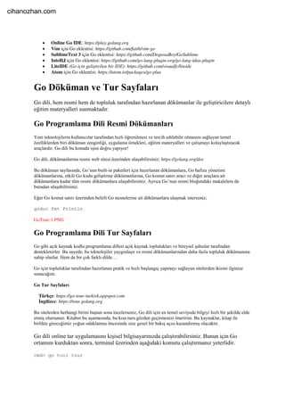  Online Go IDE: https://play.golang.org
 Vim için Go eklentisi: https://github.com/fatih/vim-go
 SublimeText 3 için Go eklentisi: https://github.com/DisposaBoy/GoSublime
 IntelliJ için Go eklentisi: https://github.com/go-lang-plugin-org/go-lang-idea-plugin
 LiteIDE (Go için geliştirilen bir IDE): https://github.com/visualfc/liteide
 Atom için Go eklentisi: https://atom.io/packages/go-plus
Go Döküman ve Tur Sayfaları
Go dili, hem resmi hem de topluluk tarafından hazırlanan dökümanlar ile geliştiricilere detaylı
eğitim materyalleri sunmaktadır.
Go Programlama Dili Resmi Dökümanları
Yeni teknolojilerin kullanıcılar tarafından hızlı öğrenilmesi ve tercih edilebilir olmasını sağlayan temel
özelliklerden biri döküman zenginliği, uygulama örnekleri, eğitim materyalleri ve çalışmayı kolaylaştıracak
araçlardır. Go dili bu konuda işini doğru yapıyor!
Go dili, dökümanlarına resmi web sitesi üzerinden ulaşabilirsiniz; https://golang.org/doc
Bu döküman sayfasında, Go’nun built-in paketleri için hazırlanan dökümanlara, Go hafıza yönetimi
dökümanlarına, etkili Go kodu geliştirme dökümanlarına, Go komut satırı aracı ve diğer araçlara ait
dökümanlara kadar tüm resmi dökümanlara ulaşabilirsiniz. Ayrıca Go’nun resmi bloğundaki makalelere de
buradan ulaşabilirsiniz.
Eğer Go komut satırı üzerinden belirli Go nesnelerine ait dökümanlara ulaşmak isterseniz;
godoc fmt Println
GoTour-1.PNG
Go Programlama Dili Tur Sayfaları
Go gibi açık kaynak kodlu programlama dilleri açık kaynak toplulukları ve bireysel şahıslar tarafından
desteklenirler. Bu sayede, bu teknolojiler yaygınlaşır ve resmi dökümanlarından daha fazla topluluk dökümanına
sahip olurlar. Hem de bir çok farklı dilde…
Go için topluluklar tarafından hazırlanan pratik ve hızlı başlangıç yapmayı sağlayan sitelerden ikisini ilginize
sunacağım.
Go Tur Sayfaları
Türkçe: https://go-tour-turkish.appspot.com
İngilizce: https://tour.golang.org
Bu sitelerden herhangi birini baştan sona incelerseniz, Go dili için en temel seviyede bilgiyi hızlı bir şekilde elde
etmiş olursunuz. Kitabın bu aşamasında, bu kısa turu gözden geçirmenizi öneririm. Bu kaynaklar, kitap ile
birlikte gireceğimiz yoğun odaklanma öncesinde size genel bir bakış açısı kazandırmış olacaktır.
Go dili online tur uygulamasını kişisel bilgisayarınızda çalıştırabilirsiniz. Bunun için Go
ortamını kurduktan sonra, terminal üzerinden aşağıdaki komutu çalıştırmanız yeterlidir.
cmd> go tool tour
cihanozhan.com
 