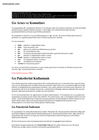 Go Aracı ve Komutları
Go programlama dili, uygulamanın derleyici ve Go altyapısı ilgili olan süreçleri yönetmek, Go kodu üzerindeki
gerekli işlemleri yapmak, döküman işlemleri ve dilin diğer çevre teknolojileriyle ilgili işlemleri
gerçekleştirebilmek için birçok araçla birlikte gelmektedir.
Bu araçlardan en önemlisi ve en çok kullanacağımız ise “go” aracıdır. Bu araç ile birlikte gelen birçok ek
parametre ise, uygulama geliştirirken bizim en büyük yardımcımız olacaktır.
Go aracı komutları:
 build paketleri ve bağımlılıkları derler
 clean nesne dosyalarını siler
 doc paket ya da sembol için dökümantasyon gösterir
 env Go ortam bilgisini basar
 fmt Go kaynak dosyalarındaki kodların kurallara uygun düzenlenmesini sağlar
 get paketleri ve bağımlılıkları indirir ve kurar
 install paketleri ve bağımlılıkları derler ve kurar
 run Go programını derler ve çalıştırır
 test test paketleri için kullanılır
 version Go versiyonunu gösterir
Go aracını en temel haliyle çalıştırmak ve sonuç olarak gelen listeyi incelemek için Windows komut satırı
aracınıza “go” yazarak çalıştırmanız yeterlidir.
GoToolAndCommands-1.PNG
Go Paketlerini Kullanmak
Son yıllarda geliştirilen modern programlama dili ve platformlarında yeni ve internetin özüne uygun bir bakış
açısı mevcut. Bunlardan birisi de paket yöneticisi kavramıdır! Eğer Node.js ile ya da gelişmiş diğer JavaScript
platform ve kütüphaneleriyle programlama tecrübeniz varsa, paket yöneticisi kavramına aşina olmalısınız. Go
programlama dili de bu tür modern Framework ve platformların kullandığı yaklaşımı doğrudan dilin içerisine
gömerek, paketleme konusunda bir yeniliğe imza attı diyebiliriz.
Go ile yazılım geliştirirken, her .go dosyasını bir paket olarak planlarız. Ve bu paketleri de iç içe gruplayarak
programlama açısından hoş bir mimari elde edebiliriz. Bu yöntem kolay, sade ve de kodlama maliyeti ucuz bir
yoldur. Ancak kendi paketlerimizi oluşturma konusunu paketlere özel hazırladığımız bölüme bırakıyoruz. Bu
başlık altında sadece online açık kaynak depolarında bulunan Go kütüphanelerini projemize nasıl
ekleyeceğimize ve bu süreci nasıl yöneteceğimize odaklanacağız.
Go Paketlerini İndirmek
Go uygulamaları iki yönlü paket kullanımına sahiptir. Bunlardan ilki, tüm programlama dillerinde olduğu gibi
kendi geliştirdiğimiz kodları paketler halinde depolayarak Go kod dosyalarına dahil etmek, diğer yöntem ise
programlama dili olarak Go’ya özgü olan online kod depolarından indirerek bilgisayarın yerel diskine
depolayarak kullanmak.
Bir Go kod dosyasına online kod depolarından kod indirmek için go get komutu kullanılır.
Kod indirme örneğini kullanmak için Visual Studio Code gibi bir editöre ihtiyacımız yok. Bu işlemi
Windows(ya da diğer işletim sistemleri) terminaliyle gerçekleştirebiliriz.
cihanozhan.com
 