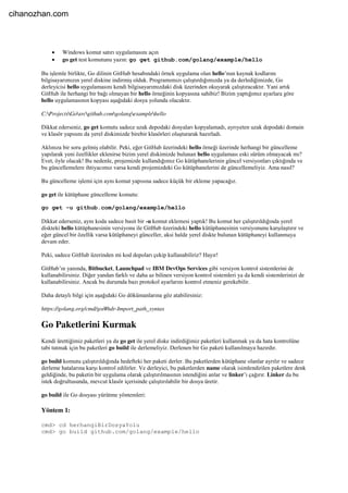  Windows komut satırı uygulamasını açın
 go get test komutunu yazın: go get github.com/golang/example/hello
Bu işlemle birlikte, Go dilinin GitHub hesabındaki örnek uygulama olan hello’nun kaynak kodlarını
bilgisayarımızın yerel diskine indirmiş olduk. Programımızı çalıştırdığımızda ya da derlediğimizde, Go
derleyicisi hello uygulamasını kendi bilgisayarımızdaki disk üzerinden okuyarak çalıştıracaktır. Yani artık
GitHub ile herhangi bir bağı olmayan bir hello örneğinin kopyasına sahibiz! Bizim yaptığımız ayarlara göre
hello uygulamasının kopyası aşağıdaki dosya yolunda olacaktır.
C:ProjectsGosrcgithub.comgolangexamplehello
Dikkat ederseniz, go get komutu sadece uzak depodaki dosyaları kopyalamadı, ayrıyeten uzak depodaki domain
ve klasör yapısını da yerel diskimizde birebir klasörleri oluşturarak hazırladı.
Aklınıza bir soru gelmiş olabilir. Peki, eğer GitHub üzerindeki hello örneği üzerinde herhangi bir güncelleme
yapılarak yeni özellikler eklenirse bizim yerel diskimizde bulunan hello uygulaması eski sürüm olmayacak mı?
Evet, öyle olacak! Bu nedenle, projemizde kullandığımız Go kütüphanelerinin güncel versiyonları çıktığında ve
bu güncellemelere ihtiyacımız varsa kendi projemizdeki Go kütüphanelerini de güncellemeliyiz. Ama nasıl?
Bu güncelleme işlemi için aynı komut yapısına sadece küçük bir ekleme yapacağız.
go get ile kütüphane güncelleme komutu:
go get -u github.com/golang/example/hello
Dikkat ederseniz, aynı koda sadece basit bir -u komut eklemesi yaptık! Bu komut her çalıştırıldığında yerel
diskteki hello kütüphanesinin versiyonu ile GitHub üzerindeki hello kütüphanesinin versiyonunu karşılaştırır ve
eğer güncel bir özellik varsa kütüphaneyi günceller, aksi halde yerel diskte bulunan kütüphaneyi kullanmaya
devam eder.
Peki, sadece GitHub üzerinden mi kod depoları çekip kullanabiliriz? Hayır!
GitHub’ın yanında, Bitbucket, Launchpad ve IBM DevOps Services gibi versiyon kontrol sistemlerini de
kullanabilirsiniz. Diğer yandan farklı ve daha az bilinen versiyon kontrol sistemleri ya da kendi sistemlerinizi de
kullanabilirsiniz. Ancak bu durumda bazı protokol ayarlarını kontrol etmeniz gerekebilir.
Daha detaylı bilgi için aşağıdaki Go dökümanlarına göz atabilirsiniz:
https://golang.org/cmd/go/#hdr-Import_path_syntax
Go Paketlerini Kurmak
Kendi ürettiğimiz paketleri ya da go get ile yerel diske indirdiğimiz paketleri kullanmak ya da hata kontrolüne
tabi tutmak için bu paketleri go build ile derlemeliyiz. Derlenen bir Go paketi kullanılmaya hazırdır.
go build komutu çalıştırıldığında hedefteki her paketi derler. Bu paketlerden kütüphane olanlar ayrılır ve sadece
derleme hatalarına karşı kontrol edilirler. Ve derleyici, bu paketlerden name olarak isimlendirilen paketlere denk
geldiğinde, bu paketin bir uygulama olarak çalıştırılmasının istendiğini anlar ve linker’ı çağırır. Linker da bu
istek doğrultusunda, mevcut klasör içerisinde çalıştırılabilir bir dosya üretir.
go build ile Go dosyası yürütme yöntemleri:
Yöntem 1:
cmd> cd herhangiBirDosyaYolu
cmd> go build github.com/golang/example/hello
cihanozhan.com
 