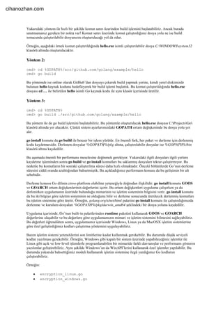 Yukarıdaki yöntem ile hızlı bir şekilde komut satırı üzerinden build işlemini başlatabiliriz. Ancak burada
unutmamanız gereken bir nokta var! Komut satırı üzerinde komut çalıştırdığınız dosya yolu ne ise build
sonucunda çalıştırılabilir dosyanızın oluşturulacağı yol da odur.
Örneğin, aşağıdaki örnek komut çalıştırıldığında hello.exe isimli çalıştırılabilir dosya C:WINDOWSsystem32
klasörü altında oluşturulacaktır.
Yöntem 2:
cmd> cd %GOPATH%/src/github.com/golang/example/hello
cmd> go build
Bu yöntemde ise online olarak GitHub’dan dosyayı çekerek build yapmak yerine, kendi yerel diskimizde
bulunan hello kaynak kodunu hedefleyerek bir build işlemi başlattık. Bu komut çalıştırıldığında hello.exe
dosyası cd … ile belirtilen hello isimli Go kaynak kodu ile aynı klasör içerisinde üretilir.
Yöntem 3:
cmd> cd %GOPATH%
cmd> go build ./src/github.com/golang/example/hello
Bu yöntem ile de go build işlemini başlatabiliriz. Bu yöntemle oluşturulacak hello.exe dosyası C:ProjectsGo
klasörü altında yer alacaktır. Çünkü sistem ayarlarımızdaki GOPATH ortam değişkeninde bu dosya yolu yer
alır.
go install komutu da go build ile benzer bir işlem yürütür. En önemli fark, her paket ve derleme için derlenmiş
kodu kaydetmesidir. Derlenen dosyalar %GOPATH%/pkg altına, çalıştırılabilir dosyalar ise %GOPATH%/bin
klasörü altına kaydedilir.
Bu aşamada önemli bir performans meselesine değinmek gerekiyor. Yukarıdaki ilgili dosyaları ilgili yerlere
kaydetme işleminden sonra go build ve go install komutları bu saklanmış dosyaları tekrar çalıştırmıyor. Bu
nedenle bu komutların bir sonraki çalıştırılma süresi daha hızlı olmaktadır. Önceki bölümlerde Go’nun derleme
süresini ciddi oranda azalttığından bahsetmiştik. Bu açıkladığımız performans konusu da bu gelişimin bir alt
sebebidir.
Derleme konusu Go dilinin cross-platform olabilme yeteneğiyle doğrudan ilişkilidir. go install komutu GOOS
ve GOARCH ortam değişkenlerinin değerlerini içerir. Bu ortam değişkenleri uygulama çalışırken ya da
derlenirken uygulamanın üzerinde bulunduğu mimarinin ve işletim sisteminin bilgisini verir. go install komutu
da bu iki bilgiye göre işletim sisteminin ne olduğunu bilir ve derleme sonucunda üretilecek derlenmiş komutları
bu işletim sistemine göre üretir. Örneğin, golang.org/x/net/html paketini go install komutu ile çalıştırdığımızda
derlenme ve kurulum dosyaları %GOPATH%/pkg/darwin_amd64 şeklindeki bir dosya yoluna kaydedilir.
Uygulama içerisinde, Go’nun built-in paketlerinden runtime paketini kullanarak GOOS ve GOARCH
değerlerine ulaşabilir ve bu değerlere göre uygulamamızın mimari ve işletim sistemini bilmesini sağlayabiliriz.
Bu değerleri öğrendikten sonra, uygulamamız içerisinde Windows, Linux ya da MacOSX işletim sistemlerine
göre özel geliştirdiğimiz kodları çalıştırma yöntemini uygulayabiliriz.
Bazen işletim sistemi yeteneklerini son limitlerine kadar kullanmak gerekebilir. Bu durumda düşük seviyeli
kodlar yazılması gerekebilir. Örneğin, Windows gibi kapalı bir sistem üzerinde yapabileceğiniz işlemler ile
Linux gibi açık ve low-level işlemlerle programlanabilen bir mimaride farklı davranışlar ve performans gösteren
yazılımlar geliştirebiliriz. Aynı şekilde Windows’un da WinAPI’lerini kullanarak özel işlemler yapılabilir. Bu
durumda yukarıda bahsettiğimiz modeli kullanarak işletim sistemine özgü yazdığımız Go kodlarını
çalıştırabiliriz.
Örneğin:
 encryption_linux.go
 encryption_windows.go
cihanozhan.com
 