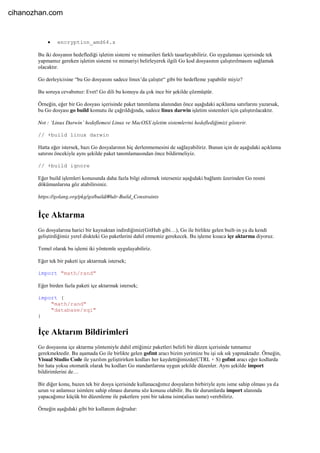  encryption_amd64.s
Bu iki dosyanın hedeflediği işletim sistemi ve mimarileri farklı tasarlayabiliriz. Go uygulaması içerisinde tek
yapmamız gereken işletim sistemi ve mimariyi belirleyerek ilgili Go kod dosyasının çalıştırılmasını sağlamak
olacaktır.
Go derleyicisine “bu Go dosyasını sadece linux’da çalıştır“ gibi bir hedefleme yapabilir miyiz?
Bu soruya cevabımız: Evet! Go dili bu konuyu da çok ince bir şekilde çözmüştür.
Örneğin, eğer bir Go dosyası içerisinde paket tanımlama alanından önce aşağıdaki açıklama satırlarını yazarsak,
bu Go dosyası go build komutu ile çağrıldığında, sadece linux darwin işletim sistemleri için çalıştırılacaktır.
Not : ‘Linux Darwin’ hedeflemesi Linux ve MacOSX işletim sistemlerini hedeflediğimizi gösterir.
// +build linux darwin
Hatta eğer istersek, bazı Go dosyalarının hiç derlenmemesini de sağlayabiliriz. Bunun için de aşağıdaki açıklama
satırını öncekiyle aynı şekilde paket tanımlamasından önce bildirmeliyiz.
// +build ignore
Eğer build işlemleri konusunda daha fazla bilgi edinmek isterseniz aşağıdaki bağlantı üzerinden Go resmi
dökümanlarına göz atabilirsiniz.
https://golang.org/pkg/go/build/#hdr-Build_Constraints
İçe Aktarma
Go dosyalarına harici bir kaynaktan indirdiğimiz(GitHub gibi…), Go ile birlikte gelen built-in ya da kendi
geliştirdiğimiz yerel diskteki Go paketlerini dahil etmemiz gerekecek. Bu işleme kısaca içe aktarma diyoruz.
Temel olarak bu işlemi iki yöntemle uygulayabiliriz.
Eğer tek bir paketi içe aktarmak istersek;
import "math/rand"
Eğer birden fazla paketi içe aktarmak istersek;
import (
"math/rand"
"database/sql"
)
İçe Aktarım Bildirimleri
Go dosyasına içe aktarma yöntemiyle dahil ettiğimiz paketleri belirli bir düzen içerisinde tutmamız
gerekmektedir. Bu aşamada Go ile birlikte gelen gofmt aracı bizim yerimize bu işi sık sık yapmaktadır. Örneğin,
Visual Studio Code ile yazılım geliştirirken kodları her kaydettiğimizde(CTRL + S) gofmt aracı eğer kodlarda
bir hata yoksa otomatik olarak bu kodları Go standartlarına uygun şekilde düzenler. Aynı şekilde import
bildirimlerini de…
Bir diğer konu, bazen tek bir dosya içerisinde kullanacağımız dosyaların birbiriyle aynı isme sahip olması ya da
uzun ve anlamsız isimlere sahip olması durumu söz konusu olabilir. Bu tür durumlarda import alanında
yapacağımız küçük bir düzenleme ile paketlere yeni bir takma isim(alias name) verebiliriz.
Örneğin aşağıdaki gibi bir kullanım doğrudur:
cihanozhan.com
 