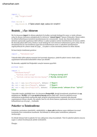 import (
cry "crypto/rand"
)
func main() {
cry.Reader() // İşlem anlamlı değil, sadece bir örnektir!
}
Boşluk( _ ) İçe Aktarım
Bir Go dosyasına import ile eklenen paketlerin Go kodları içerisinde herhangi bir nesne ve isimle referansı
yoksa bu dosyayı derlemeye çalıştığımızda Go derleyicisi “unused import” hatasını fırlatacaktır. Bunun nedeni,
Go dilinin kullanılmayan nesnelerin tanımlanmasına izin vermemesidir. Ancak, bazı durumlarda paketin
derlenme aşamasında uygulamaya dahil edilmesi ve paket içeriğinin runtime’da kullanılması söz konusu olabilir.
Bu durumda paketi dahil etmiş olmalıyız ancak herhangi bir isim referansını kullanmamıza gerek yoktur. Bu tür
durumlarda hem Go’nun kurallarına uygun hem de kullanılmayan nesne ve paketlerin tanımlanmasını
engelleyebilecek bir yöntem olarak alt çizgi( _ ) ile paket ve nesne tanımlama yöntemi Go diline eklendi.
En basit haliyle örneklemek gerekirse:
import _ "database/sql"
Yukarıda dahil edilen paketin nesnesine kod içerisinde ulaşamayız, çünkü bu paketi isimsiz olarak sadece
uygulamanın hafızasında kullanılabilir olması için ekledik!
Bu durumda, aşağıdaki kod bloğundaki sonuçlar tamamen geçerlidir:
package main
import (
"database/mysql"
_ "github.com/lib/pq" // Postgres desteği aktif
_ "github.com/go-sql-driver/mysql" // MySQL desteği aktif
)
db, err = sql.Open("postgres", dbName) // Başarılı
db, err = sql.Open("mysql", dbName) // Başarılı
db, err = sql.Open("sqlite3", dbName) // Çalışma anında 'unknown driver "sqlite3"'
hatası
Yukarıdaki örnekte görüldüğü üzere, Go dosyamıza PostgreSQL desteği kazandırarak çalışabilmek için pq
kütüphanesini, MySQL için de go-sql-driver/mysql paketini dahil ettik! Ancak bu paketlerin nesne
referanslarına programlama aşamasında değil, program çalışırken(runtime) uygulama arka planında
uygulamamızın ihtiyacı olacaktı. Bu nedenle, hem Go söz dizimi hatasını yaşamamak, hem de bu özellikleri
kullanabilmek için alt çizgi( _ ) kullandık.
Paketler ve İsimlendirme
Geliştirilen yazılımların yönetilebilir, sürdürülebilir ve clean code kurallarına uygun olabilmesi için temel
konulardan birisi isimlendirme kurallarıdır. Bu bölümde Go dilinin paket isimlendirme yaklaşımını
inceleyeceğiz.
Go dilinde bulunan built-in paketler Go’nun yaklaşımını ortaya koymaktadır. Tüm Go paketleri paketin amacına
uygun ve anlamı bozulmayacak şekilde isimlendirilir.
Örneğin:
cihanozhan.com
 