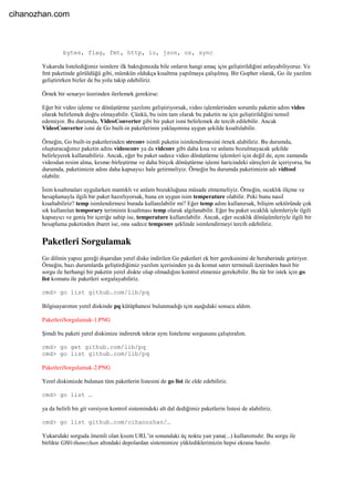 bytes, flag, fmt, http, io, json, os, sync
Yukarıda listelediğimiz isimlere ilk baktığımızda bile onların hangi amaç için geliştirildiğini anlayabiliyoruz. Ve
fmt paketinde görüldüğü gibi, mümkün oldukça kısaltma yapılmaya çalışılmış. Bir Gopher olarak, Go ile yazılım
geliştirirken bizler de bu yolu takip edebiliriz.
Örnek bir senaryo üzerinden ilerlemek gerekirse:
Eğer bir video işleme ve dönüştürme yazılımı geliştiriyorsak, video işlemlerinden sorumlu paketin adını video
olarak belirlemek doğru olmayabilir. Çünkü, bu isim tam olarak bu paketin ne için geliştirildiğini temsil
edemiyor. Bu durumda, VideoConverter gibi bir paket ismi belirlemek de tercih edilebilir. Ancak
VideoConverter ismi de Go built-in paketlerinin yaklaşımına uygun şekilde kısaltılabilir.
Örneğin, Go built-in paketlerinden strconv isimli paketin isimlendirmesini örnek alabiliriz. Bu durumda,
oluşturacağımız paketin adını videoconv ya da vidconv gibi daha kısa ve anlamı bozulmayacak şekilde
belirleyerek kullanabiliriz. Ancak, eğer bu paket sadece video dönüştürme işlemleri için değil de, aynı zamanda
videodan resim alma, kesme-birleştirme ve daha birçok dönüştürme işlemi haricindeki süreçleri de içeriyorsa, bu
durumda, paketimizin adını daha kapsayıcı hale getirmeliyiz. Örneğin bu durumda paketimizin adı vidtool
olabilir.
İsim kısaltmaları uygularken mantıklı ve anlam bozukluğuna müsade etmemeliyiz. Örneğin, sıcaklık ölçme ve
hesaplamayla ilgili bir paket hazırlıyorsak, buna en uygun isim temperature olabilir. Peki bunu nasıl
kısaltabiliriz? temp isimlendirmesi burada kullanılabilir mi? Eğer temp adını kullanırsak, bilişim sektöründe çok
sık kullanılan temporary teriminin kısaltması temp olarak algılanabilir. Eğer bu paket sıcaklık işlemleriyle ilgili
kapsayıcı ve geniş bir içeriğe sahip ise, temperature kullanılabilir. Ancak, eğer sıcaklık dönüşümleriyle ilgili bir
hesaplama paketinden ibaret ise, onu sadece tempconv şeklinde isimlendirmeyi tercih edebiliriz.
Paketleri Sorgulamak
Go dilinin yapısı gereği dışarıdan yerel diske indirilen Go paketleri ek birr gereksinimi de beraberinde getiriyor.
Örneğin, bazı durumlarda geliştirdiğimiz yazılım içerisinden ya da komut satırı terminali üzerinden basit bir
sorgu ile herhangi bir paketin yerel diskte olup olmadığını kontrol etmemiz gerekebilir. Bu tür bir istek için go
list komutu ile paketleri sorgulayabiliriz.
cmd> go list github.com/lib/pq
Bilgisayarımın yerel diskinde pq kütüphanesi bulunmadığı için aşağıdaki sonucu aldım.
PaketleriSorgulamak-1.PNG
Şimdi bu paketi yerel diskimize indirerek tekrar aynı listeleme sorgusunu çalıştıralım.
cmd> go get github.com/lib/pq
cmd> go list github.com/lib/pq
PaketleriSorgulamak-2.PNG
Yerel diskimizde bulunan tüm paketlerin listesini de go list ile elde edebiliriz.
cmd> go list …
ya da belirli bir git versiyon kontrol sistemindeki alt dal dediğimiz paketlerin listesi de alabiliriz.
cmd> go list github.com/cihanozhan/…
Yukarıdaki sorguda önemli olan kısım URL’in sonundaki üç nokta yan yana(...) kullanımıdır. Bu sorgu ile
birlikte GH/cihanozhan altındaki depolardan sistemimize yüklediklerimizin hepsi ekrana basılır.
cihanozhan.com
 