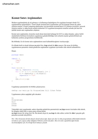 Komut Satırı Argümanları
Modern uygulamalarda sık sık görmeye ve kullanmaya başladığımız bir uygulama konsepti olarak CLI
uygulamalarını gösterebiliriz. Temel olarak terminal bazlı uygulamalar yeni bir kopsept olmasa da, paket
yönetim araçları, Cloud Computing platformları için hazırlanan terminal bazlı CLI yönetim arayüzleri, network
yönetim araçları ve daha birçok amaçla kullanılan CLI uygulama konseptinin temelini aslında çok basit bir
şekilde komut satırı argümanları oluşturur.
Komut satırı argümanları, konsolun siyah ekranı haricinde herhangi bir GUI’ye sahip olmadan, sadece belirli
standartlarla belirlenen komutların uygulamaya gönderilebildiği, hızlı yönetim araçları geliştirebilmek için
kullanılan yardımcı programlama özellikleridir.
Bu bölümde, Go ile komut satırı argümanlarını nasıl kullanabileceğimizi inceleyeceğiz.
Go dilinde built-in olarak bulunan os paketi bize Args adında bir slice sunuyor. Bu nesne ile birlikte,
uygulamamıza parametre olarak gönderilen argümanları uygulama içerisinden elde ederek kullanabiliriz.
Örnek:
package main
import (
"fmt"
"os"
)
func main() {
var x, seperator string
for i := 1; i < len(os.Args); i++ {
x += seperator + os.Args[i]
seperator = "n"
}
fmt.Println(x)
}
Uygulamayı parametreler ile birlikte çalıştırıyoruz:
cmd>go run main.go Go Programlama Dili Cihan Özhan
Uygulamanın çıktısı aşağıdaki gibi olacaktır:
Go
Programlama
Dili
Cihan
Özhan
Yukarıdaki mini uygulamada, sadece dışarıdan gönderilen parametreleri os.Args nesnesi üzerinden elde ederek,
bir döngüye dahil ettik ve parça parça ekrana bastık.
os.Args nesnesi bir string slice’dır. Bu demek oluyor ki, os.Args ile elde edilen verileri bir slice’ı parçalar gibi
parçalara ayırarak işleyebiliriz.
Not : Slice konusunu ileride detaylı olarak işleyeceğiz. Şuan için slice’ın tüm programlama dillerindeki dizilerle
neredeyse aynı yapıya sahip olduğunu bilmeniz yeterli olacaktır. Slice ile neler yapılabileceğini henüz
incelemediğimiz için, bu örneği basit tutmaya çalıştık.
cihanozhan.com
 