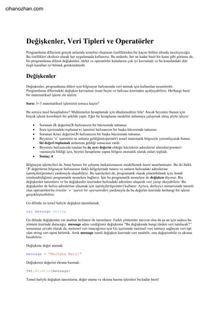 Değişkenler, Veri Tipleri ve Operatörler
Programlama dillerinin gerçek anlamda temelini oluşturan özelliklerden bir kaçını bölüm altında inceleyeceğiz.
Bu özellikleri eksiksiz olarak her uygulamada kullanırız. Bu nedenle, her ne kadar basit bir konu gibi görünse de,
bir programlama dilinin değişkenler, türler ve operatörler konularını çok iyi kavramalı ve bu konulardaki dile
özgü kuralları iyi bilmek gerekmektedir.
Değişkenler
Değişkenler, programlama dilleri için bilgisayar hafızasında veri tutmak için kullanılan nesnelerdir.
Programlama dillerindeki değişken kavramını insan beyni ve hafızası üzerinden açıklayabiliriz. Herhangi basit
bir matematiksel işlemi ele alalım.
Soru: 3+3 matematiksel işleminin sonucu kaçtır?
Bu soruyu nasıl hesapladınız? Muhtemelen hesaplamak için düşünmediniz bile! Ancak beyniniz bunun için
birçok işlemi koordineli bir şekilde yaptı. Eğer bu hesaplama modelini anlamaya çalışırsak süreç şöyle işliyor:
 Sorunun ilk değerini(3) hafızanızın bir hücresinde tuttunuz.
 Soru içerisindeki toplama(+) işaretini hafızanızın bir başka hücresinde tuttunuz.
 Sorunun ikinci değerini(3) hafızanızın bir başka hücresinde tuttunuz.
 Beyniniz ‘+’ işaretinin ne anlama geldiğini(operatör) temel matematik bilgisiyle yorumlayarak bunun
iki değeri toplamak anlamına geldiği sonucuna vardı.
 Beyniniz hafızanızda tutulan bu üç ayrı değerin olduğu hücrelerin adreslerini nöronlar(pointer)
vasıtasıyla bildiği için, beynin hesaplama yapan bölgesi otomatik olarak onları topladı.
 Sonuç: 6
Bilgisayar işlemcileri de, buna benzer bir çalışma mekanizmasını modellemek üzere tasarlanmıştır. Bu iki farklı
‘3’ değerlerini bilgisayar hafızasının farklı bölgelerinde tutarız ve onların hafızadaki adreslerine
işaretçiler(pointer) yardımıyla ulaşabiliriz. Bu işaretçileri de, programatik olarak yönetebilmek için, kendi
isimlendirdiğimiz programatik nesnelere bağlarız. İşte bu programatik nesnelere de değişken diyoruz. Biz
değişkenler tanımlarız ve bu değişkenler üzerinden hafızadaki adreslere ulaşarak veri yazıp okuyabiliriz. Bu
değişkenler de hafıza adreslerine ulaşmak için işaretçileri(pointer) kullanır. Ayrıca, derleyici mimarisinde tanımlı
olan operatörler(bu örnekte ‘+’ işareti bir operatördür) yardımıyla da bu değerler üzerinde herhangi bir işlemi
gerçekleştirebiliriz.
Go dilinde en temel haliyle değişken tanımlamak:
var message string
Go dilinde değişkenler var anahtar kelimesi ile tanımlanır. Farklı yöntemler mevcut olsa da şu an için sadece bu
yöntem üzerinde duracağız. message adını verdiğimiz değişkenin “Bu değişkende hangi türden veri tutulacak?”
sorusunun cevabı olarak da, metinsel veri tutacağımız için Go içerisinde metinsel veri tutmayı sağlayan veri tipi
olan string veri tipini belirttik. Artık message isimli değişken üzerinde veri tutabilir, onu değiştirebilir ve ekrana
basabiliriz.
Değişkene değer atamak:
message = "Merhaba Mars!"
Değişkenin değerini ekrana basmak:
fmt.Println(message)
Temel haliyle değişken tanımlama, değer atama ve ekrana basma işlemleri bu kadar basit!
cihanozhan.com
 