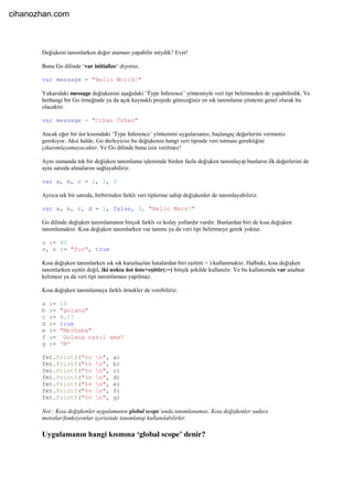 Değişkeni tanımlarken değer ataması yapabilir miydik? Evet!
Buna Go dilinde ‘var initialize’ diyoruz.
var message = "Hello World!"
Yukarıdaki message değişkenini aşağıdaki ‘Type Inference’ yöntemiyle veri tipi belirtmeden de yapabilirdik. Ve
herhangi bir Go örneğinde ya da açık kaynaklı projede göreceğiniz en sık tanımlama yöntemi genel olarak bu
olacaktır.
var message = "Cihan Özhan"
Ancak eğer bir üst kısımdaki ‘Type Inference’ yöntemini uygularsanız, başlangıç değerlerini vermeniz
gerekiyor. Aksi halde, Go derleyicisi bu değişkenin hangi veri tipinde veri tutması gerektiğini
çıkarımlayamayacaktır. Ve Go dilinde buna izin verilmez!
Aynı zamanda tek bir değişken tanımlama işleminde birden fazla değişken tanımlayıp bunların ilk değerlerini de
aynı satırda almalarını sağlayabiliriz.
var a, b, c = 1, 2, 3
Ayrıca tek bir satırda, birbirinden farklı veri tiplerine sahip değişkenler de tanımlayabiliriz.
var a, b, c, d = 1, false, 3, "Hello Mars!"
Go dilinde değişken tanımlamanın birçok farklı ve kolay yollardır vardır. Bunlardan biri de kısa değişken
tanımlamaktır. Kısa değişken tanımlarken var tanımı ya da veri tipi belirtmeye gerek yoktur.
u := 42
v, n := "foo", true
Kısa değişken tanımlarken sık sık karşılaşılan hatalardan biri eşittir( = ) kullanmaktır. Halbuki, kısa değişken
tanımlarken eşittir değil, iki nokta üst üste+eşittir(:=) bitişik şekilde kullanılır. Ve bu kullanımda var anahtar
kelimesi ya da veri tipi tanımlaması yapılmaz.
Kısa değişken tanımlamaya farklı örnekler de verebiliriz:
a := 10
b := "golang"
c := 4.17
d := true
e := "Merhaba"
f := `Golang nasıl ama?`
g := 'M'
fmt.Printf("%v n", a)
fmt.Printf("%v n", b)
fmt.Printf("%v n", c)
fmt.Printf("%v n", d)
fmt.Printf("%v n", e)
fmt.Printf("%v n", f)
fmt.Printf("%v n", g)
Not : Kısa değişkenler uygulamanın global scope’unda tanımlanamaz. Kısa değişkenler sadece
metotlar/fonksiyonlar içerisinde tanımlanıp kullanılabilirler.
Uygulamanın hangi kısmına ‘global scope’ denir?
cihanozhan.com
 