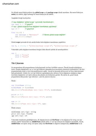 Go dilinde metot/fonksiyonların dışı global scope ya da package scope olarak tanımlanır. Bu metot/fonksiyon
main() de olabilir, diğer herhangi bir metot/fonksiyon da olabilir.
Aşağıdaki örneği inceleyelim:
// sayi değişkeni 'global scope' içerisinde tanımlanmıştır.
var sayi = 7 // geçerli!
// xyz : global scope’da kısa değişken tanımlaması yapılamaz!
xyz := 9 // geçersiz!
func main() {
var message = "Merhaba!" // Burası global scope değildir!
fmt.Println(sayi)
}
Global scope içerisinde de tek satırda birden fazla değişken tanımlaması yapabiliriz:
var b, c string = "global/package scope b", "global/package scope c"
Yukarıdaki çoklu değişken tanımlama örneğini daha düzenli şekilde de tanımlayabiliriz:
var (
str1 = "Cihan"
str2 = "Özhan"
)
Tür Çıkarımı
Go programlama dili programlamayı kolaylaştırmak için bazı özellikler sunuyor. Önceki konuda anlattığımız
üzere, örneğin değişkenleri var ve veri tipi bildirimi yapmadan kısa tanımlama yöntemiyle kullanabiliriz. Bu bize
programlamada esnek ve hızlı davranabilmemizi sağlar. Ancak bu durumda derleyicinin işi biraz daha karmaşık
hale gelmektedir. Çünkü, biz veri tipi bildirimi yapmadığımızda, derleyici bizim değişkene atadığımız değer
üzerinden değişkenin veri tipini anlayıp arka planda onu kullanması gerekir. Bu işleme de, genel olarak
programlama dünyasında ‘type inference’, yani tür çıkarımı diyoruz.
Örnek:
var firstName string
middleName := firstName
fmt.Printf("middleName veri tipi: %Tn", middleName)
price := 4.5
fmt.Printf("price veri tipi: %Tn", price)
age := 30
fmt.Printf("age veri tipi: %T", age)
Örnek sonucu:
Yukarıdaki örneklerde görüldüğü üzere, ilk değişkenimizin adı firstName ve bu değişkene bir string veri tipi
ataması yaptık! Sonrasında ise, middleName adında farklı ve veri tipi olmayan bir değişken tanımladık. Ancak,
middleName veri tipine string veri tipine sahip olan firstName’in değerini atadığımızda, middleName’in de
cihanozhan.com
 