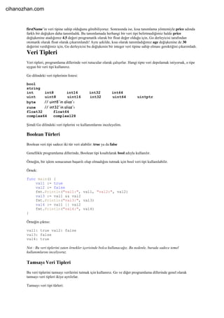 firstName’in veri tipine sahip olduğunu görebiliyoruz. Sonrasında ise, kısa tanımlama yöntemiyle price adında
farklı bir değişken daha tanımladık. Bu tanımlamada herhangi bir veri tipi belirtmediğimiz halde price
değişkenine atadığımız 4.5 değeri programatik olarak bir float değer olduğu için, Go derleyicisi tarafından
otomatik olarak float olarak çıkarımlandı! Aynı şekilde, kısa olarak tanımladığımız age değişkenine de 30
değerini verdiğimiz için, Go derleyicisi bu değişkenin bir integer veri tipine sahip olması gerektiğini çıkarımladı.
Veri Tipleri
Veri tipleri, programlama dillerinde veri tutucular olarak çalışırlar. Hangi tipte veri depolamak istiyorsak, o tipe
uygun bir veri tipi kullanırız.
Go dilindeki veri tiplerinin listesi:
bool
string
int int8 int16 int32 int64
uint uint8 uint16 int32 uint64 uintptr
byte // uint8'in alias'ı
rune // int32'in alias'ı
float32 float64
complex64 complex128
Şimdi Go dilindeki veri tiplerini ve kullanımlarını inceleyelim.
Boolean Türleri
Boolean veri tipi sadece iki tür veri alabilir: true ya da false
Genellikle programlama dillerinde, Boolean tipi kısaltılarak bool adıyla kullanılır.
Örneğin, bir işlem sonucunun başarılı olup olmadığını tutmak için bool veri tipi kullanılabilir.
Örnek:
func main() {
val1 := true
val2 := false
fmt.Println("val1:", val1, "val2:", val2)
val3 := val1 && val2
fmt.Println("val3:", val3)
val4 := val1 || val2
fmt.Println("val4:", val4)
}
Örneğin çıktısı:
val1: true val2: false
val3: false
val4: true
Not : Bu veri tiplerini zaten örnekler içerisinde bolca kullanacağız. Bu nedenle, burada sadece temel
kullanımlarını inceliyoruz.
Tamsayı Veri Tipleri
Bu veri tiplerini tamsayı verilerini tutmak için kullanırız. Go ve diğer programlama dillerinde genel olarak
tamsayı veri tipleri ikiye ayrılırlar.
Tamsayı veri tipi türleri:
cihanozhan.com
 