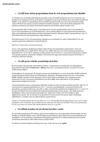  Go dili hem sistem programlama hem de web programlama için idealdir
Go dilinden önce bu başlığı kullanabilmek gerçekten zordu. Bu hedefle geliştirilen Java her ne kadar bir çok
altyapının ana teknolojisi olsa da, performans ve altyapısal bir çok sorun nedeniyle bunu tam olarak başarabilmiş
değildir. Aynı şekilde C# programlama dili de bu hedefi gerçekleştirmek için yola çıksa da başlangıcındaki
‘sadece Windows’da çalışma’ prensibi nedeniyle bu hedefe ulaşamadı. Ayrıca bu iki dilin altyapısında VM
kullanması nedeniyle çok yüksek performanslar göstermesinin önünde yapısal engeller vardı.
Go programlama diliyle birlikte gelen ve bu kitapta da bir kısmını görebileceğiniz built-in kod paketleriyle
Go’yu web programlama için de kullanabilirsiniz. Ayrıca geliştireceğiniz Go web uygulamasının performansı
diğer web programlama dillerinden çok daha performanslı olacaktır. Bununla birlikte, hem geliştirmesi, hem de
yönetilmesi kolay bir web uygulamasına sahip olabilirsiniz.
Bu kitabın konusu Go ile web programlama olmadığı için, bu aşamada sizi sadece bloğumdaki Go ile web
uygulama geliştirme makalelerine yönlendirebilirim.
http://www.cihanozhan.com/category/golang
Ayrıca, web uygulaması dediğimizde akıllara sadece klasik web uygulamaları gelmemelidir. Artık web
kavramıyla birlikte servis odaklı REST, Microservices, gRPC gibi yeni nesil web mimarilerini geliştirmeyi
düşünebilirsiniz. Ve Go dili bu alanlarda en dikkat çeken, bir çok ücretsiz ve açık kaynak kodlu projeye sahiptir.
Tek yapmanız gereken, geliştirmek istediğiniz web mimarisine uygun açık kaynaklı projeleri belirlemek ve
kodlamaya başlamak olacaktır.
 Go dili geriye dönük uyumluluğu destekler
Bu kısa başlığın arka planında ciddi tehlikeler bulunur. Uygulamalarımızı geliştirmek için kullandığımız
programlama/script dilleri, Framework ve library’lerin yeni versiyonlarının önceki versiyonlar ile uyumu
müthiş öneme sahiptir!
Geliştirdiğimiz bir uygulamada, X adında bir Framework kullandığımızı ve onun içerisindeki CALC adında bir
metodu da projenin birçok işlemi için kullandığımızı düşünelim. X adındaki Framework yeni versiyonunda
CALC adındaki metodun zorunlu parametre sayısını üçten dörde çıkardığında sizin uygulamanızın bu
Framework’ün yeni versiyonunu kullanabilmesi için tüm CALC metot çağrımlarını ve arka plandaki
algoritmalarını değiştirmesi gerekir.
Yukarıda bahsedilen durum, programlama dillerinde de daha çok önem arzedecek şekilde geçerlidir. Eğer Go 1.0
versiyonuyla bir uygulama geliştirdiyseniz, Go 1.1 versiyonu yayınlandığında ve projenizin derleyicisini
güncelleyip, yeni gelen performans, güvenlik ve diğer yeteneklerden faydalanmak istediğinizde Go 1.1’in Go 1.0
ile gelen özelliklerin hiç birini kullanımdan kaldırmamış(deprecated) olması gerekir. Aksi halde projenizin
büyüklüğü ne olursa olsun kaynak kodunuzdaki tüm ‘deprecated’ kodları yeni dil özelliklerine göre
değiştirmeniz gerekir. İşte bu noktada Go programlama dili tasarımcıları bize geriye doğru uyumluluğu
sağladıklarını ve bundan sonra da sağlayacaklarını garanti ediyor.
Google’ın Go programlama dili tasarım ekibi, Go 1.0 ve sonrasındaki tüm dil güncellemeleri için ‘geriye doğru
uyumluluk’ sözü vermektedir. İşte verdikleri bu söz nedeniyle, dile eklenecek özellikleri bazen beta aşamasında
bir kaç yıl boyunca test ederek dile ekleme/eklememe kararını veriyorlar.
 Go dilinin kendine ait söz dizimi kuralları vardır
Bir çok farklı programlama dili kullanan geliştiricilerin bildiği üzere, her programlama dilinin kendine has bazı
kuralları ya da kuralsızlıkları vardır. Eğer dil doğru tasarlanmadıysa ortaya çıkacak bazı kural boşlukları(ya da
esneklikler) o dil ile geliştirilen uygulamaların kod gözden geçirmelerini ve farklı geliştiricilerin aynı projede
çalışabilmesi durumlarını ciddi oranda olumsuz şekilde etkiler.
Go dilinin söz dizimi kurallarını denetleyen bir aracı vardır. Bu aracın adı: gofmt
cihanozhan.com
 