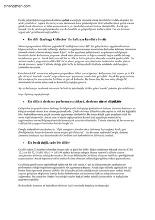 Go ile geliştirdiğimiz uygulama kodlarını gofmt aracılığıyla otomatik olarak düzeltebilir ve daha okunaklı bir
şekle getirebiliriz. Ayrıca, Go derleyicisine derlenmek üzere gönderdiğimiz tüm Go kodları önce gofmt aracına
gönderilerek düzenlenir ve daha sonrasında derleyici tarafından makine koduna dönüştürülür. Ancak eğer
istersek, biz de yazılım geliştirirken bu aracı kullanabilir ve geliştirdiğimiz kodların daha ‘Go söz dizimine
uygun hale’ getirilmesini sağlayabiliriz.
 Go dili ‘Garbage Collector’ ile hafızayı kendisi yönetir
Modern programlama dillerinin çoğunda GC özelliği mevcuttur. GC, biz geliştiricilere, uygulamalarımızın
bilgisayar hafızası üzerinde kullandığı alanları ve uygulamalarımızın nesnelerinin hafızadan kaldırma işlemlerini
otomatik olarak yönetme desteği sunar. Eğer C ile bir uygulama geliştirirseniz, uygulamanızın bilgisayar
üzerindeki hafıza kullanımını programcı olarak sizin yönetmeniz ve doğru zamanda, doğru şekilde hafızayı
temizlemeniz gerekir. Ancak bu konu ciddi bir tecrübe ve hafıza yönetimi alanında uzmanlık gerektirebilir. Bu
nedenle modern programlama dilleri GC ile bu süreci programcının yönetimine bırakmadan kendisi yönetir.
Ancak isterseniz, tıpkı C# dilinde olduğu gibi Go’da da hafızaya belli ölçülerde müdahale edebileceğiniz
yöntemler mevcuttur.
Genel olarak GC mimarisine sahip olan programlama dilleri işaretçi(pointer) kullanımına izin vermez ya da C#
gibi derleyici üzerinde ‘unsafe’ programlama ayarı yapmanızı zorunlu hale getirebilir. Ancak Go programlama
dili için işaretçiler varsayılan bir özelliktir ve çok sık kullanılır. Bu durum bize Go’nun sahip olduğu GC
mimarisinin bir nebze daha esnek ve kontrollü çalıştığını gösterir.
Ayrıca bu konuyu incelemek isterseniz Go built-in paketleriyle birlikte gelen ‘unsafe’ paketine göz atabilirsiniz.
https://golang.org/pkg/unsafe
 Go dilinin derleme performansı yüksek, derleme süresi düşüktür
Geliştirilen bir proje kodunun herhangi bir bilgisayarda derleyiciye gönderilerek derleme işleminin başlaması ve
bitişi arasındaki sürenin kısa olması gerekmektedir. Çünkü derlenen dillerde kodda yapılan en ufak bir değişiklik
bile, derlendikten sonra gerçek anlamda uygulamaya dönüşebilir. Bu durum küçük çaplı projelerde ciddi bir
sorun teşkil etmeyebilir. Ancak orta ve büyük çaplı projelerin kaynak kod yoğunluğu nedeniyle bu
uygulamaların normal bilgisayarlarda derlenmesi çok uzun sürebilmektedir. Tahmin edersiniz ki, bu sorunu en
ciddi şekilde yaşayan firmalardan biri de Google’dır.
Google mühendislerinin deyimiyle; “Öğle yemeğine çıkmadan önce derlemeyi başlattığımız halde, geri
döndüğümüzde halen derlemenin devam ettiğini görebiliyoruz”. İşte bu sorun nedeniyle Google, derleme
zamanını kısaltacak bazı düzenlemeler ile Go dilini hızlı derlenebilir bir dil olarak tasarladı.
 Go basit değil, sade bir dildir
Go dili sadece 25 anahtar kelimeden oluşan sade ve güçlü bir dildir! Diğer akranlarına bakacak olursak; C dili
32, Java dili 52, C# dili 100, C++ dili 109 anahtar kelimeye sahiptir. Bunun nedeni Go dilinin tasarım
amaçlarından biri olan sadeliği korumaktır. İlerleyen bölümlerde Go dilinde olmayan özellikleri gördüğünüzde
şaşıracaksınız! Ancak hepsinin yeni bir anahtar kelime olmadan kullanıldığını görünce tekrar şaşıracaksınız!
Go dilinde genel olarak yapılabilecek işlerin tek bir yolu vardır. O yol da dil tasarımcıları tarafından en
performanslı olduğu öngörülen uygulanabilir bir algoritmaya dayanır. Ancak diğer dillerde yapılacak bir işin
birden fazla algoritmik yöntemi olabilir. Go dilinin bu şekilde sadeliği tercih etmesinin temel nedeni, büyük
yazılım geliştirme ekiplerinin ürettiği kodun birbirlerinden derinlemesine farklara sahip olmamalarını
sağlamaktır. Bu sayede bir Gopher’ın yazdığı kodu bir başka Gopher rahatlıkla okuyabilir ve kod gözden
geçirmesi yapabilir.
Bu başlıktaki konunun alt başlıklarını ilerleyen ilgili konularda detaylıca inceleyeceğiz.
cihanozhan.com
 