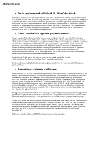  Bir Go uygulaması derlendiğinde tek bir ‘binary’ dosya üretir
Herhangi bir platform için uygulama geliştirirken karşılaşılan sorunlardan biri, üretilen çalıştırılabilir dosyanın
alt ve bağlılık gösteren farklı dosyalara sahip olmasıdır. Mesela bir C# uygulaması geliştirdiğimizde, arka planda
en iyi ihtimalle onlarca .dll dosyasının üretildiğini görebilirsiniz. Ve eğer bu uygulamayı dağıtmak-paylaşmak
istediğinizde tüm bu .dll dosyalarının başarılı şekilde uygulamaya gömüldüğünden ve gönderilecek istemci
bilgisayara da başarılı şekilde yüklendiğinden emin olmanız gerekiyor ki, bazen bu çok ciddi sorunlara neden
olabiliyor. Ancak Go dilinde geliştirdiğiniz uygulama tek bir dosya olarak derlenir! Bu da uygulamanızın
dağıtılabilirliğini artırır ve işinizi ciddi anlamda kolaylaştırır.
 Go dili Cross-Platform uygulama geliştirmeyi destekler
Modern uygulamalarda işletim sistemi kavramı yavaş yavaş değerini yitirerek yerini Cloud Computing ile
sağlanan ve otomatik yönetilen hizmetlere bırakıyor. Ve herhangi bir kullanıcı müdahalesi olmadan, otomatik
olarak, işletim sistemleri istenen özellik ve uygulamalarla birlikte Cloud servis sağlayıcısı tarafından oluşturulup
kullanıma hazır hale getiriliyor. Böyle bir mimari için geliştireceğimiz uygulamaların işletim sisteminden
bağımsız şekilde çalışabiliyor olması gerekmektedir. Bir yazılım geliştirici olarak biz tek bir kod yazarak
projenin iş akışını geliştirmeye odaklanırken, kullandığımız programlama dili ve teknolojiler de altyapıdaki
işletim sistemi ve diğer unsurların en verimli şekilde çalışmasını ve uygulamanın sorunsuz şekilde
koşturulmasını sağlayabilmelidir. İşte bu noktada Go dilinin işletim sistemlerinden bağımsız(cross-platform)
olarak çalışabiliyor olması bizi bir çok sıkıntıdan kurtarmaktadır.
Go dilinin desteklediği işletim sistemlerinin genel listesini, önceki konulardan biri olan
“Go Programlama Dili Tasarımı ve Geliştirilmesi” başlığında bulabilirsiniz.
Bir Go uygulamasını farklı platformlar üzerinden dağıtmak için Go’nun CLI aracı üzerinden birkaç komut
girmek yeterlidir.
 Eşzamanlı programlamaya yeni bir bakış
İşletim sistemleri ve CPU/GPU donanımlarının gelişmesiyle birlikte yazılımların çalışma performansları da arttı.
Ve ayrıca, bu donanımsal gelişmeler yazılımların ve programlama dillerinin çalışma modellerini de etkileyerek
onları kendini yenilemeye itti. Eskiden tek bir çekirdeğe sahip bilgisayar üzerinde yazılım geliştirmemiz
gerekirken, bugünlerde onlarca çekirdekli donanımsal mimariler üzerinde çalışacak yazılımlar geliştirmemiz
gerekiyor. Ancak en yenilerden sayılabilecek C# programlama dilinin çıkış tarihi 2001’dir. O tarihlerde çok
çekirdekli donanımlar kullanılmıyordu. İşte bu nedenle bu tür diller sürekli alt yapı değişikliğine gitmekle
birlikte, kullandıkları Framework’lere yeni özellikler eklemek zorunda kalıyorlar. Çünkü çok çekirdekli bir
donanım geleceği için tasarlanmadılar. Ancak Go dili, bu donanımsal gelişimin tam ortasında doğduğu için
mevcut gelişmeler ışığında tasarlandı.
Bir uygulama geliştirirken, birden fazla farklı işlemi aynı anda çalıştırıyormuşuz gibi performanslı uygulamalar
geliştirmemizi sağlayan Thread mekanizması mevcuttur. Bu konuyu bu kitabın Eşzamanlılık konusunu anlatan
bölümünde detaylıca inceleyeceğiz. Ancak burada sadece Go dilinin bu alandaki yeniliğinden bahsedeceğiz.
Örneğin, Java dilinde her Thread bilgisayar hafızasından yaklaşık olarak 1MB’lik bir alan alır. Eğer multithread
bir uygulama geliştirerek yazılımınızın daha efektif çalışmasını isterseniz, her Thread için 1MB’lık bir hafıza
ayırmanız gerektiğini bilmelisiniz. Java ile yaşanan benzer durum C# için de geçerlidir. .NET Framework
mimarisi benzer şekilde her Thread için hafızadan ciddi miktarda bellek alanı tedarik eder. Ancak Go dili bu
gereksinim için farklı bir yöntemi Go dilinin içerisinde gömülü olarak sunmaktadır. Bu özelliğin adı
Goroutine’dir.
Bu konunun detaylarını Eşzamanlılık bölümünde derinlemesine inceleyeceğiz.
cihanozhan.com
 