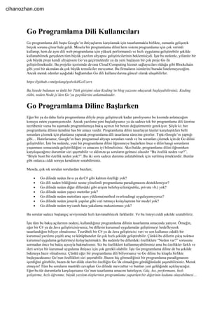 Go Programlama Dili Kullanıcıları
Go programlama dili başta Google’ın ihtiyaçlarını karşılamak için tasarlanmakla birlikte, zamanla gelişerek
birçok sorunu çözer hale geldi. Mesela bir programlama dilini hem sistem programlama için çok verimli
kullanıp, hem de aynı dili web programlama için yüksek performanslı ve hızlı uygulama geliştirebilir şekilde
kullanabilmek gerçekten tüm büyük yazılım altyapısı geliştiricilerinin beklentisiydi. İşte bu nedenle, yıllardır bir
çok büyük proje kendi altyapısını Go’ya geçirmektedir ya da yeni başlayan bir çok proje Go ile
geliştirilmektedir. Bu projeler içerisinde devasa Cloud Computing hizmet sağlayıcıları olduğu gibi Blockchain
gibi yeni bir akımdan da çok büyük temsilciler mevcuttur. Bu firmaların isimlerini burada listelemeyeceğim.
Ancak merak edenler aşağıdaki bağlantıdan Go dili kullanıcılarına güncel olarak ulaşabilirler.
https://github.com/golang/go/wiki/GoUsers
Bu listede bulunan ve ünlü bir Türk girişimi olan Koding’in blog yazısını okuyarak başlayabilirsiniz. Koding
ekibi, neden Node.js’den Go’ya geçtiklerini anlatmaktadır.
Go Programlama Diline Başlarken
Eğer bir ya da daha fazla programlama diliyle proje geliştirecek kadar şanslıysanız bu kısımda anlatacağım
konuyu zaten yaşamışsınızdır. Ancak yazılıma yeni başladıysanız ya da sadece tek bir programlama dili üzerine
tecrübeniz varsa bu aşamada programlamaya bakış açınızı bir benze değiştirmemiz gerekiyor. Şöyle ki; her
programlama dilinin kendine has bir amacı vardır. Programlama dilini tasarlayan kişiler karşılaştıkları belli
sorunları çözmek için planlama yaparak programlama dili tasarlama sürecine girerler. Tıpkı Google’ın yaptığı
gibi… Hatırlarsanız, Google’ın bazı programsal altyapı sorunları vardı ve bu sorunları çözmek için de Go dilini
geliştirdiler. İşte bu nedenle, yeni bir programlama dilini öğrenmeye başlarken önce o dilin hangi sorunların
yaşanması sonucunda geliştirildiğini ve amacını iyi bilmelisiniz. Aksi halde, programlama dilini öğrenirken
karşılaşacağınız durumlar sizi şaşırtabilir ve aklınıza şu soruların gelmesi olasıdır “Bu özellik neden var?”,
“Böyle basit bir özellik neden yok?”. Bu iki soru sadece durumu anlatabilmek için verilmiş örneklerdir. Bunlar
gibi onlarca ciddi soruyu kendinize sorabilirsiniz.
Mesela, çok sık sorulan sorulardan bazıları;
 Go dilinde neden Java ya da C# gibi kalıtım özelliği yok?
 Go dili neden bildiğimiz nesne yönelimli programlama paradigmasını desteklemiyor?
 Go dilinde neden diğer dillerdeki gibi erişim belirleyicileri(public, private vb.) yok?
 Go dilinde neden yapıcı metotlar yok?
 Go dilinde neden metotlara aşırı yükleme(method overloading) uygulayamıyoruz?
 Go dilinde neden jenerik yapılar gibi veri tutmayı kolaylaştıran bir model yok?
 Go dilinde neden try/catch hata yakalama mekanizması yok?
Bu sorular sadece başlangıç seviyesinde hızlı kavranabilecek farklardır. Ve bu listeyi ciddi şekilde uzatabiliriz.
İşte tüm bu bakış açılarının nedeni, kullandığınız programlama dilinin tasarlanma amacında yatıyor. Örneğin,
eğer bir C# ya da Java geliştiricisiyseniz, bu dillerin kurumsal uygulamalar geliştirmeyi hedefleyerek
tasarlandığını biliyor olmalısınız. Tecrübeli bir C# ya da Java geliştiricisi veri ve son kullanıcı odaklı bir
kurumsal yazılımı çeşitli araç ve kütüphaneler ile çok hızlı şekilde geliştirebilir. Çünkü bu dillerin çıkış noktası
kurumsal uygulama geliştirmeyi kolaylaştırmaktı. Bu nedenle bu dillerdeki özelliklere “Neden var?” sorusunu
sormadan önce bu bakış açısıyla bakmalısınız. Siz bu özellikleri kullanmayabilirsiniz ama bu özellikler farklı ve
ileri seviye bir kurumsal uygulama ihtiyacı için çok gerekli olabilir. İşte Go programlama diline de bu şekilde
bakmaya hazır olmalısınız. Çünkü eğer bir programlama dili biliyorsanız ve Go diline bu kitapla birlikte
başlayacaksanız Go’nun özellikleri sizi şaşırtabilir. Bazen hiç görmediğiniz bir programlama paradigmasını
içerdiğini görebilir, bazen de her dilde olan bir özelliğin Go’da olmadığını gördüğünüzde şaşırabilirsiniz. Merak
etmeyin! Tüm bu soruların mantıklı cevapları Go dilinde mevcuttur ve bunları yeri geldiğinde açıklayacağız.
Eğer bu tür durumlarla karşılaşırsanız Go’nun tasarlanma amacını hatırlayın; Güç, hız, performans, hızlı
geliştirme, hızlı öğrenme, büyük yazılım ekiplerinin programlama yaparken bir diğerinin kodunu okuyabilmesi…
cihanozhan.com
 
