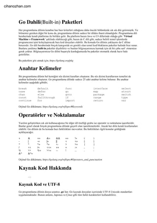 Go Dahili(Built-in) Paketleri
Her programlama dilinin kendine has bazı kriterleri olduğunu daha önceki bölümlerde sık sık dile getirmiştik. Ve
bilmemiz gereken diğer bir konu da, programlama dilinin sadece bir dilden ibaret olmadığıdır. Programlama dili
beraberinde kendi platformu ile birlikte gelir. Bu platform bazen Java ve C# dillerinde olduğu gibi ‘Virtual
Machine + Framework’ şeklinde olabileceği gibi, bazen de C dili gibi, sadece belirli temel işlemlerde
programcının işini kolaylaştıracak bazı kod dosyaları olabilir. Bu konuda Go dilinin yaklaşımı da C diline
benzerdir. Go dili beraberinde birçok kategoride en gerekli olan temel kod bloklarını paketler halinde bize sunar.
Bunlara yardımcı built-in paketler diyebiliriz ve bunları bilgisayarımıza kurmak için ek bir çaba sarf etmemize
gerek yoktur. Bilgisayarımıza Go dilini başarıyla kurduğumuzda bu paketler otomatik olarak hazır hale
getirilirler.
Bu paketlere göz atmak için; https://golang.org/pkg
Anahtar Kelimeler
Bir programlama dilinin bel kemiğini söz dizimi kuralları oluşturur. Bu söz dizimi kurallarının temelini de
anahtar kelimeler oluşturur. Go programlama dilinde sadece 25 adet anahtar kelime bulunur. Bu anahtar
kelimeler aşağıdaki gibidir;
break default func interface select
case defer go map struct
chan else goto package switch
const fallthrough if range type
continue for import return var
Orjinal Go dökümanı; https://golang.org/ref/spec#Keywords
Operatörler ve Noktalamalar
Yazılım geliştirirken sık sık kullanacağımız bir diğer dil özelliği grubu ise operatör ve noktalama işaretleridir.
Bunlar genel olarak birçok programlama dilinde geçerli olan işaretlemelerdir. Ancak her dilin kendi kısıtlamaları
olabilir. Go dilinin de bu konuda bazı farklılıkları mevcuttur. Bu farklılıkları ilgili konular geldiğinde
açıklayacağız.
+ & += &= && == != ( )
- | -= |= || < <= [ ]
* ^ *= ^= <- > >= { }
/ << /= <<= ++ = := , ;
% >> %= >>= -- ! ... . :
&^ &^=
Orjinal Go dökümanı; https://golang.org/ref/spec#Operators_and_punctuation
Kaynak Kod Hakkında
…
Kaynak Kod ve UTF-8
Go programlama dilinin dosya uzantısı .go’dur. Go kaynak dosyaları içerisinde UTF-8 Unicode standartları
uygulanmaktadır. Bunun anlamı, Japonca ve Çince gibi tüm farklı karakterleri kullanabiliriz.
cihanozhan.com
 
